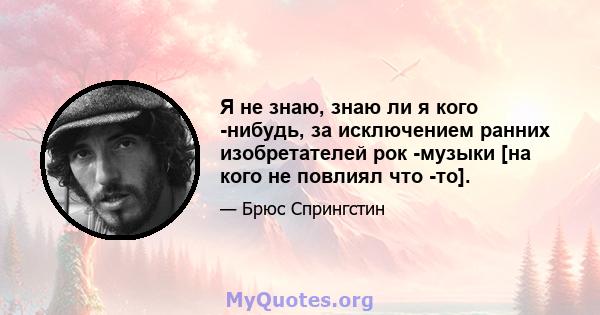 Я не знаю, знаю ли я кого -нибудь, за исключением ранних изобретателей рок -музыки [на кого не повлиял что -то].