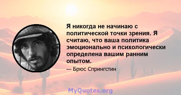 Я никогда не начинаю с политической точки зрения. Я считаю, что ваша политика эмоционально и психологически определена вашим ранним опытом.