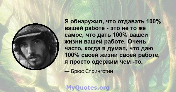 Я обнаружил, что отдавать 100% вашей работе - это не то же самое, что дать 100% вашей жизни вашей работе. Очень часто, когда я думал, что даю 100% своей жизни своей работе, я просто одержим чем -то.