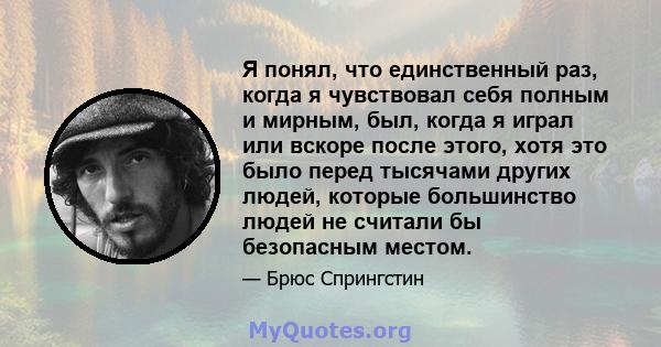 Я понял, что единственный раз, когда я чувствовал себя полным и мирным, был, когда я играл или вскоре после этого, хотя это было перед тысячами других людей, которые большинство людей не считали бы безопасным местом.