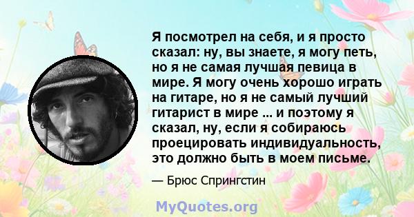 Я посмотрел на себя, и я просто сказал: ну, вы знаете, я могу петь, но я не самая лучшая певица в мире. Я могу очень хорошо играть на гитаре, но я не самый лучший гитарист в мире ... и поэтому я сказал, ну, если я