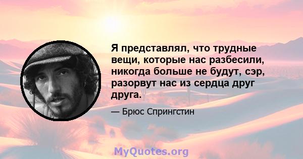 Я представлял, что трудные вещи, которые нас разбесили, никогда больше не будут, сэр, разорвут нас из сердца друг друга.