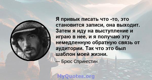 Я привык писать что -то, это становится записи, она выходит. Затем я иду на выступление и играю в нее, и я получаю эту немедленную обратную связь от аудитории. Так что это был шаблон моей жизни.