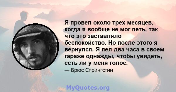 Я провел около трех месяцев, когда я вообще не мог петь, так что это заставляло беспокойство. Но после этого я вернулся. Я пел два часа в своем гараже однажды, чтобы увидеть, есть ли у меня голос.