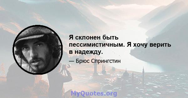 Я склонен быть пессимистичным. Я хочу верить в надежду.