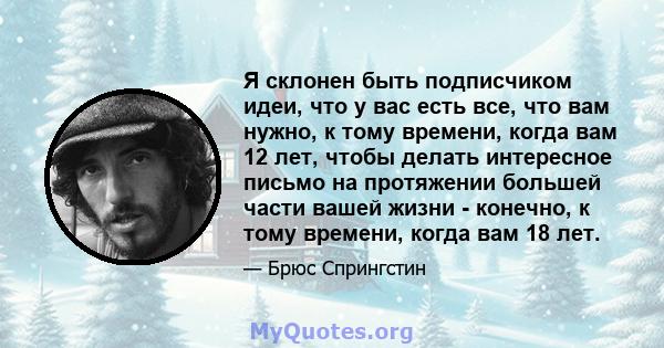 Я склонен быть подписчиком идеи, что у вас есть все, что вам нужно, к тому времени, когда вам 12 лет, чтобы делать интересное письмо на протяжении большей части вашей жизни - конечно, к тому времени, когда вам 18 лет.