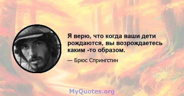 Я верю, что когда ваши дети рождаются, вы возрождаетесь каким -то образом.