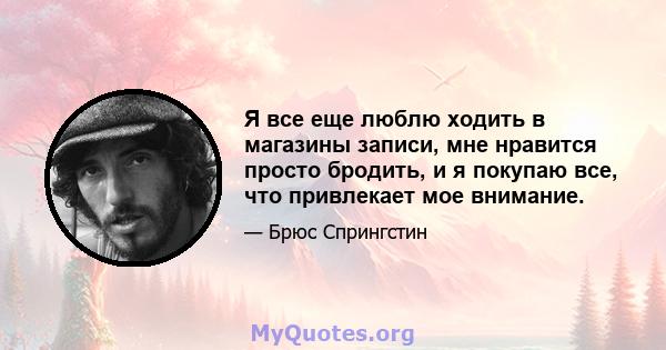 Я все еще люблю ходить в магазины записи, мне нравится просто бродить, и я покупаю все, что привлекает мое внимание.