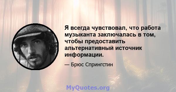 Я всегда чувствовал, что работа музыканта заключалась в том, чтобы предоставить альтернативный источник информации.