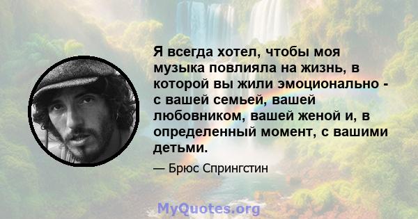 Я всегда хотел, чтобы моя музыка повлияла на жизнь, в которой вы жили эмоционально - с вашей семьей, вашей любовником, вашей женой и, в определенный момент, с вашими детьми.