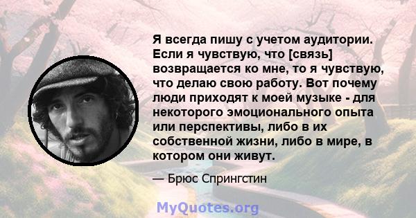 Я всегда пишу с учетом аудитории. Если я чувствую, что [связь] возвращается ко мне, то я чувствую, что делаю свою работу. Вот почему люди приходят к моей музыке - для некоторого эмоционального опыта или перспективы,