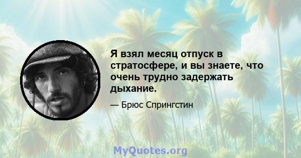 Я взял месяц отпуск в стратосфере, и вы знаете, что очень трудно задержать дыхание.