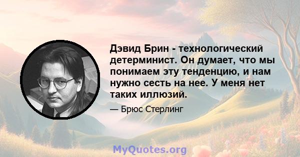 Дэвид Брин - технологический детерминист. Он думает, что мы понимаем эту тенденцию, и нам нужно сесть на нее. У меня нет таких иллюзий.