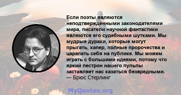 Если поэты являются неподтвержденными законодателями мира, писатели научной фантастики являются его судебными шутками. Мы мудрые дураки, которые могут прыгать, капер, полные пророчества и царапать себя на публике. Мы