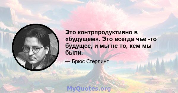 Это контрпродуктивно в «будущем». Это всегда чье -то будущее, и мы не то, кем мы были.