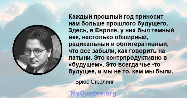 Каждый прошлый год приносит нам больше прошлого будущего. Здесь, в Европе, у них был темный век, настолько обширный, радикальный и облитеративный, что все забыли, как говорить на латыни. Это контрпродуктивно в