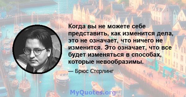 Когда вы не можете себе представить, как изменится дела, это не означает, что ничего не изменится. Это означает, что все будет изменяться в способах, которые невообразимы.