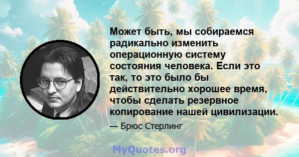 Может быть, мы собираемся радикально изменить операционную систему состояния человека. Если это так, то это было бы действительно хорошее время, чтобы сделать резервное копирование нашей цивилизации.