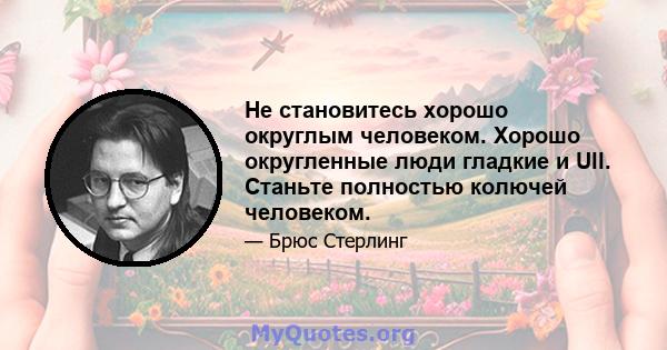 Не становитесь хорошо округлым человеком. Хорошо округленные люди гладкие и Ull. Станьте полностью колючей человеком.