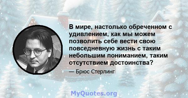 В мире, настолько обреченном с удивлением, как мы можем позволить себе вести свою повседневную жизнь с таким небольшим пониманием, таким отсутствием достоинства?