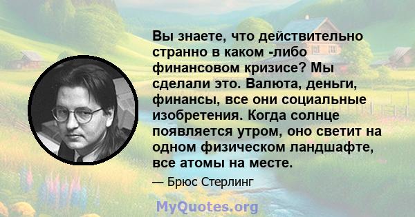 Вы знаете, что действительно странно в каком -либо финансовом кризисе? Мы сделали это. Валюта, деньги, финансы, все они социальные изобретения. Когда солнце появляется утром, оно светит на одном физическом ландшафте,