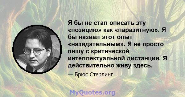 Я бы не стал описать эту «позицию» как «паразитную». Я бы назвал этот опыт «назидательным». Я не просто пишу с критической интеллектуальной дистанции. Я действительно живу здесь.