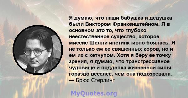 Я думаю, что наши бабушка и дедушка были Виктором Франкенштейном. Я в основном это то, что глубоко неестественное существо, которое миссис Шелли инстинктивно боялась. Я не только ем ее священных коров, но и ем их с