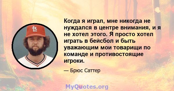 Когда я играл, мне никогда не нуждался в центре внимания, и я не хотел этого. Я просто хотел играть в бейсбол и быть уважающим мои товарищи по команде и противостоящие игроки.