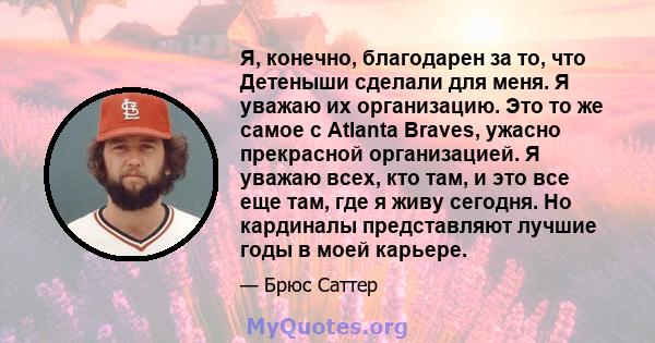 Я, конечно, благодарен за то, что Детеныши сделали для меня. Я уважаю их организацию. Это то же самое с Atlanta Braves, ужасно прекрасной организацией. Я уважаю всех, кто там, и это все еще там, где я живу сегодня. Но