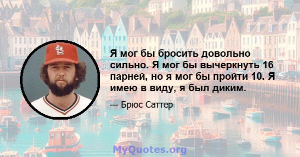 Я мог бы бросить довольно сильно. Я мог бы вычеркнуть 16 парней, но я мог бы пройти 10. Я имею в виду, я был диким.