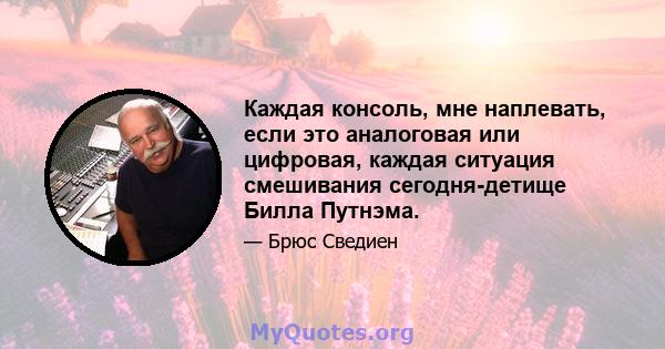 Каждая консоль, мне наплевать, если это аналоговая или цифровая, каждая ситуация смешивания сегодня-детище Билла Путнэма.