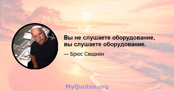 Вы не слушаете оборудование, вы слушаете оборудование.