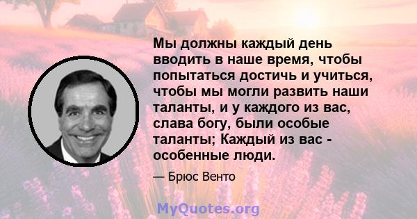 Мы должны каждый день вводить в наше время, чтобы попытаться достичь и учиться, чтобы мы могли развить наши таланты, и у каждого из вас, слава богу, были особые таланты; Каждый из вас - особенные люди.