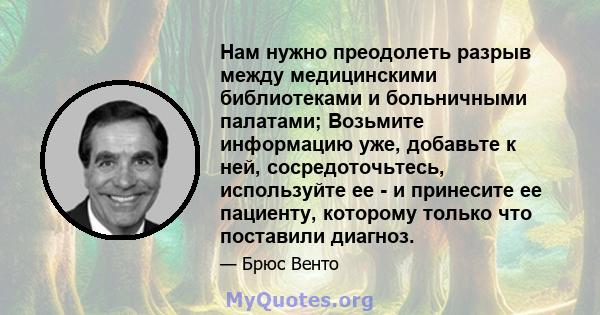 Нам нужно преодолеть разрыв между медицинскими библиотеками и больничными палатами; Возьмите информацию уже, добавьте к ней, сосредоточьтесь, используйте ее - и принесите ее пациенту, которому только что поставили