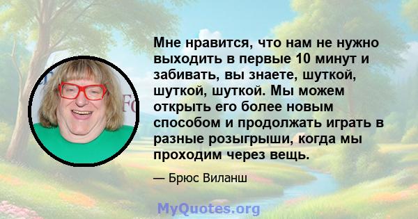 Мне нравится, что нам не нужно выходить в первые 10 минут и забивать, вы знаете, шуткой, шуткой, шуткой. Мы можем открыть его более новым способом и продолжать играть в разные розыгрыши, когда мы проходим через вещь.