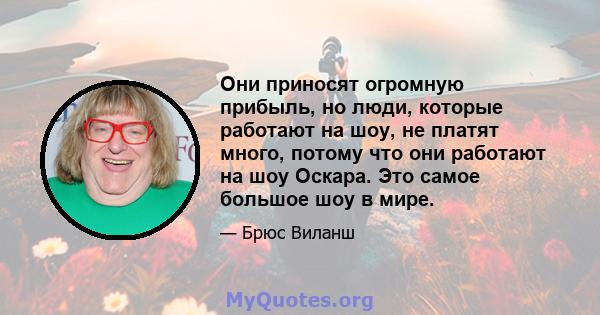 Они приносят огромную прибыль, но люди, которые работают на шоу, не платят много, потому что они работают на шоу Оскара. Это самое большое шоу в мире.