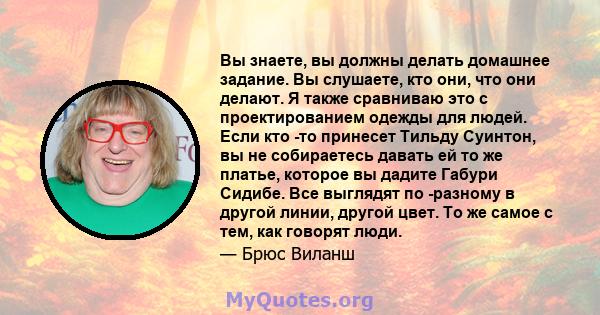 Вы знаете, вы должны делать домашнее задание. Вы слушаете, кто они, что они делают. Я также сравниваю это с проектированием одежды для людей. Если кто -то принесет Тильду Суинтон, вы не собираетесь давать ей то же