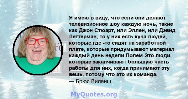 Я имею в виду, что если они делают телевизионное шоу каждую ночь, такие как Джон Стюарт, или Эллен, или Дэвид Леттерман, то у них есть куча людей, которые где -то сидят на заработной плате, которые придумывают материал