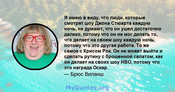 Я имею в виду, что люди, которые смотрят шоу Джона Стюарта каждую ночь, не думают, что он ушел достаточно далеко, потому что он не мог делать то, что делает на своем шоу каждую ночь, потому что это другая работа. То же