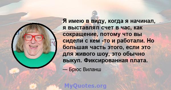 Я имею в виду, когда я начинал, я выставлял счет в час, как сокращение, потому что вы сидели с кем -то и работали. Но большая часть этого, если это для живого шоу, это обычно выкуп. Фиксированная плата.