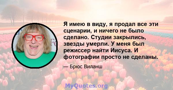 Я имею в виду, я продал все эти сценарии, и ничего не было сделано. Студии закрылись, звезды умерли. У меня был режиссер найти Иисуса. И фотографии просто не сделаны.