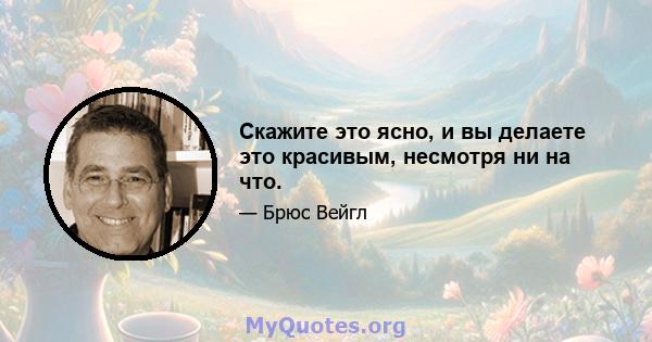 Скажите это ясно, и вы делаете это красивым, несмотря ни на что.