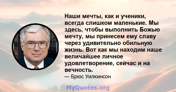 Наши мечты, как и ученики, всегда слишком маленькие. Мы здесь, чтобы выполнить Божью мечту, мы принесем ему славу через удивительно обильную жизнь. Вот как мы находим наше величайшее личное удовлетворение, сейчас и на