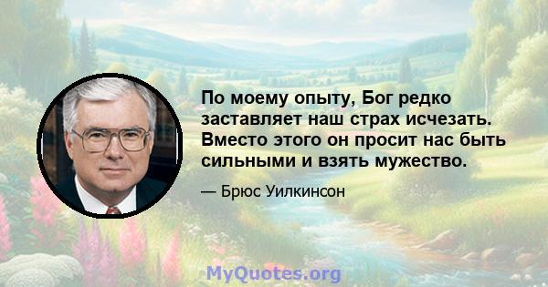 По моему опыту, Бог редко заставляет наш страх исчезать. Вместо этого он просит нас быть сильными и взять мужество.