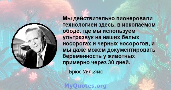 Мы действительно пионеровали технологией здесь, в ископаемом ободе, где мы используем ультразвук на наших белых носорогах и черных носорогов, и мы даже можем документировать беременность у животных примерно через 30