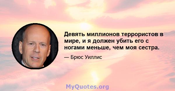 Девять миллионов террористов в мире, и я должен убить его с ногами меньше, чем моя сестра.