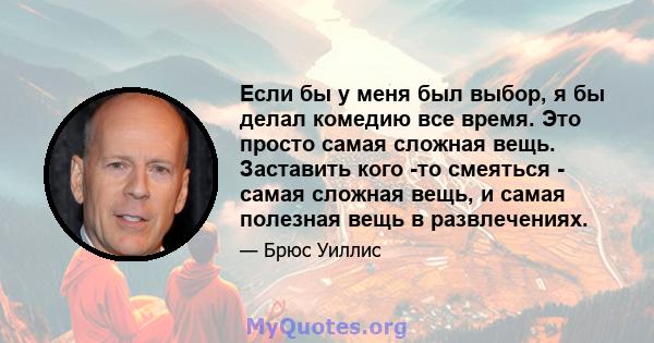 Если бы у меня был выбор, я бы делал комедию все время. Это просто самая сложная вещь. Заставить кого -то смеяться - самая сложная вещь, и самая полезная вещь в развлечениях.