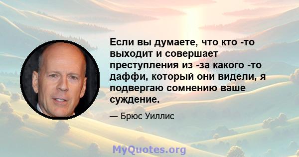 Если вы думаете, что кто -то выходит и совершает преступления из -за какого -то даффи, который они видели, я подвергаю сомнению ваше суждение.