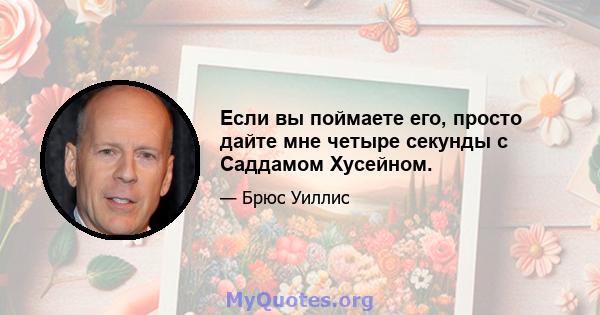 Если вы поймаете его, просто дайте мне четыре секунды с Саддамом Хусейном.