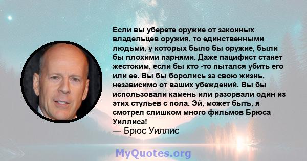 Если вы уберете оружие от законных владельцев оружия, то единственными людьми, у которых было бы оружие, были бы плохими парнями. Даже пацифист станет жестоким, если бы кто -то пытался убить его или ее. Вы бы боролись